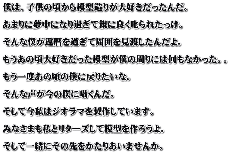 僕は、子供の頃から模型造りが大好きだったんだ。  あまりに夢中になり過ぎて親に良く叱られたっけ。  そんな僕が還暦を過ぎて周囲を見渡したんだよ。  もうあの頃大好きだった模型が僕の周りには何もなかった。。  もう一度あの頃の僕に戻りたいな。  そんな声が今の僕に囁くんだ。  そして今私はジオラマを製作しています。  みなさまも私とリターズして模型を作ろうよ。  そして一緒にその先をかたりあいませんか。