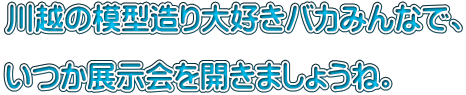 川越の模型造り大好きバカみんなで、  いつか展示会を開きましょうね。
